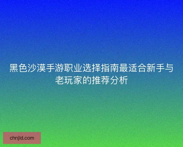 黑色沙漠手游职业选择指南最适合新手与老玩家的推荐分析