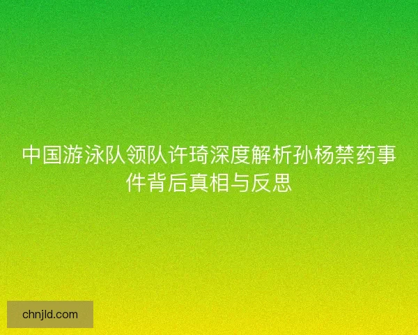 中国游泳队领队许琦深度解析孙杨禁药事件背后真相与反思