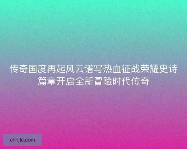传奇国度再起风云谱写热血征战荣耀史诗篇章开启全新冒险时代传奇
