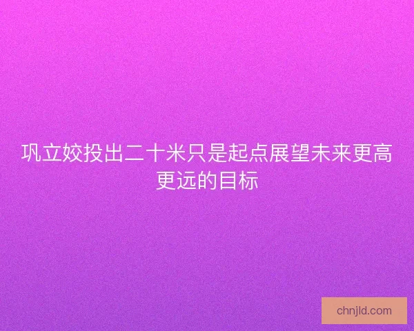 巩立姣投出二十米只是起点展望未来更高更远的目标