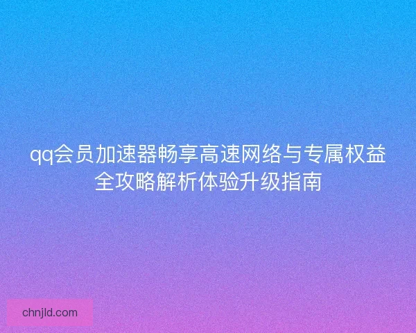 qq会员加速器畅享高速网络与专属权益全攻略解析体验升级指南