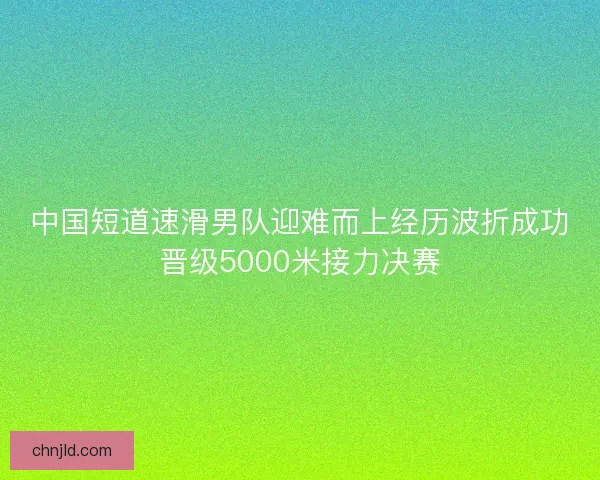 中国短道速滑男队迎难而上经历波折成功晋级5000米接力决赛