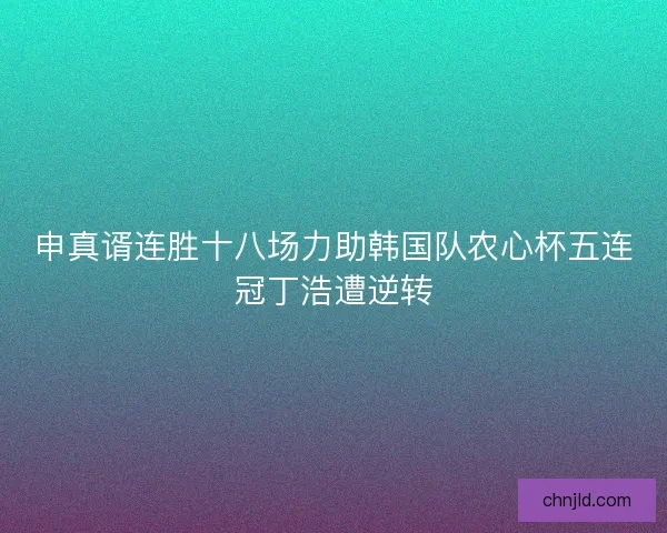 申真谞连胜十八场力助韩国队农心杯五连冠丁浩遭逆转