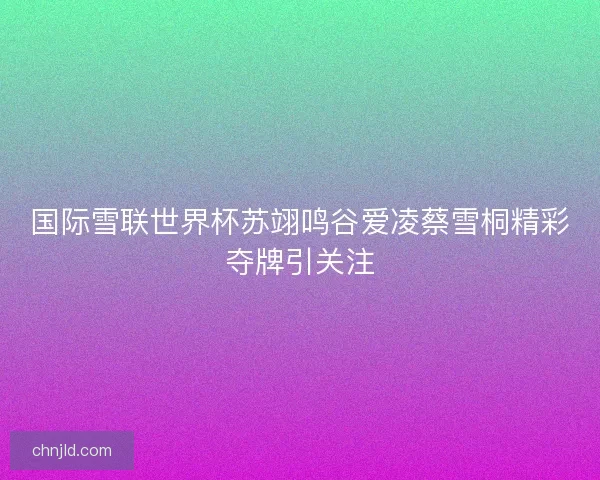 国际雪联世界杯苏翊鸣谷爱凌蔡雪桐精彩夺牌引关注
