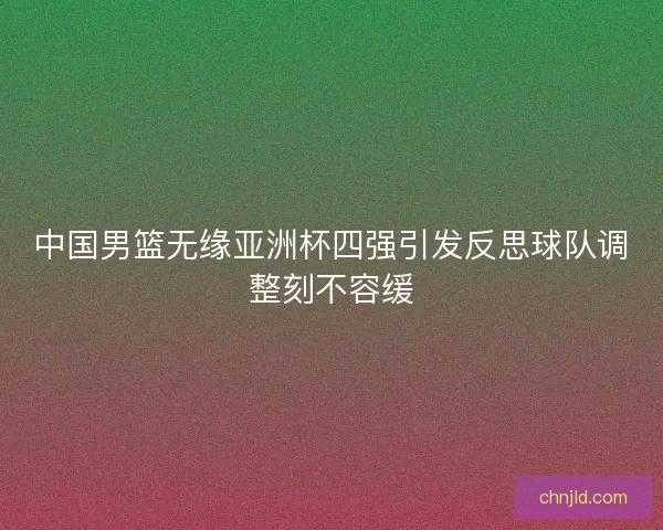 中国男篮无缘亚洲杯四强引发反思球队调整刻不容缓